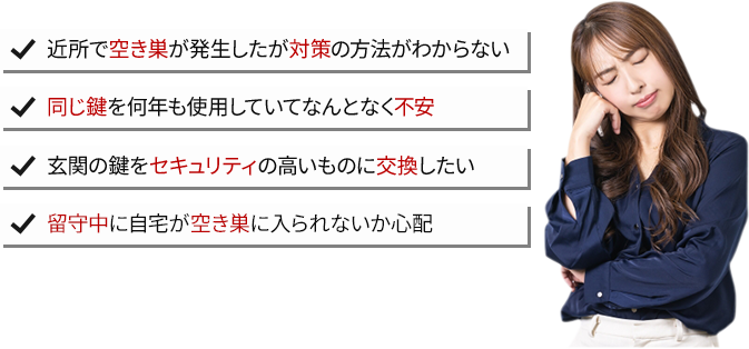 近所で空き巣が発生したが対策の方法がわからない・同じ鍵を何年も使用していてなんとなく不安・玄関の鍵をセキュリティの高いものに交換したい・留守中に自宅に空き巣が入られないか心配